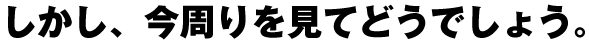 しかし、今周りを見てどうでしょう。